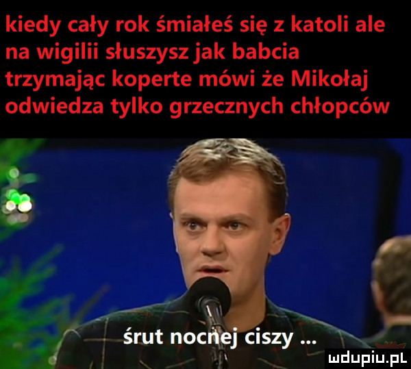 kiedy cały rok śmiałeś się z katoli ale na wigilii spuszysz jak babcia trzymając koperte mówi że mikołaj odwiedza tylko grzecznych chłopców a mdupiu i il