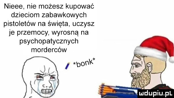nieee nie możesz kupować dzieciom zabawkowych pistoletów na święta uczysz je przemocy wyrosną na psychopatycznych morderców
