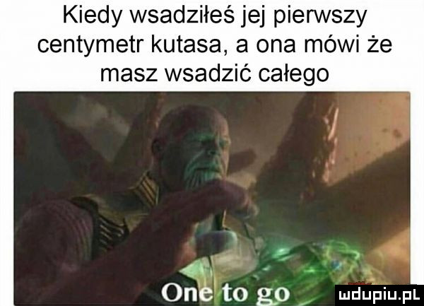 kiedy wsadziłeś jej pierwszy centymetr kutasa a ona mówi że masz wsadzić całego  m one t  gp