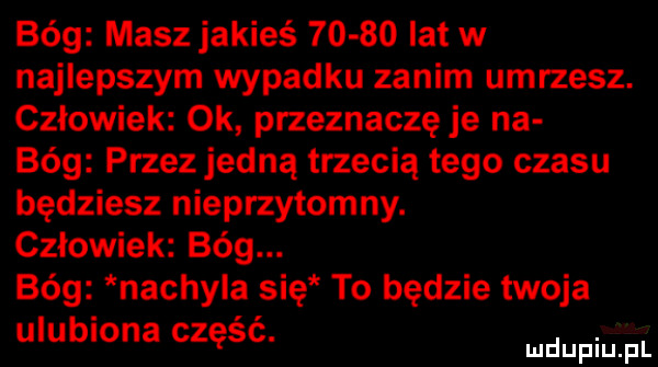 bóg masz jakieś       lat w najlepszym wypadku zanim umrzesz. człowiek ok przeznaczę je na bóg przez jedną trzecią tego czasu będziesz nieprzytomny. człowiek bóg. bóg nachyla się to będzie twoja ulubiona częsc. win