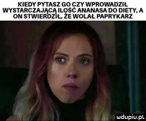 kiedy pytasz go czy wprowadził wystarczajaśę ilośc ananasa do diety a on stwier z l że wolał paprykarz