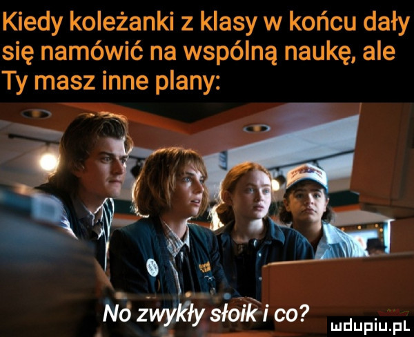 kiedy koleżanki z klasy w końcu dały się namówić na wspólną naukę ale ty masz inne plany   ndzngdﬂysmk ido me x