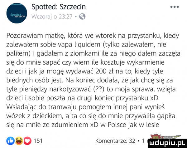 spotted szczecin. abakankami. pozdrawiam matkę która we wtorek na przystanku kiedy zalewalem sobie vala liquidem tylko zalewalem nie palilem i gadalem z ziomkami ile za niego dalem zaczela sie do mnie sapać czy wiem ile kosztuje wykarmienie dzieci imak ja mogę wydawać     zl na to kiedy tyle biednych osób jest. na koniec dodala że jak chce sie za tyle pieniędzy narkotyzować to moja sprawa wziela dzieci i sobie poszla na drugi koniec przystanku xd wsiadając do tramwaju pomoglem innej pani wynieś wózek z dzieckiem a ta co się do mnie przywalila gapila sie na mnie ze zdumieniem xd w polsce jak w lesie         komentarze