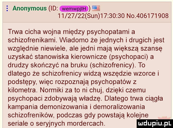 anonymous id          sun          no           tana cicha wojna między psychopatami a schizofrenikami. wiadomo że jednych i drugich jest względnie niewiele ale jedni mają większą szansę uzyskać stanowiska kierownicze psychopaci a drudzy skończyć na bruku schizofrenicy. to dlatego że schizofrenicy widzą wszędzie wzorce i podstępy więc rozpoznają psychopatów z kilometra. normiki za to ni chuj dzięki czemu psychopaci zdobywają władzę. dlatego trwa ciągła kampania demonizowania i demoralizowania schizofreników podczas gdy powstają kolejne seriale o seryjnych mordercach