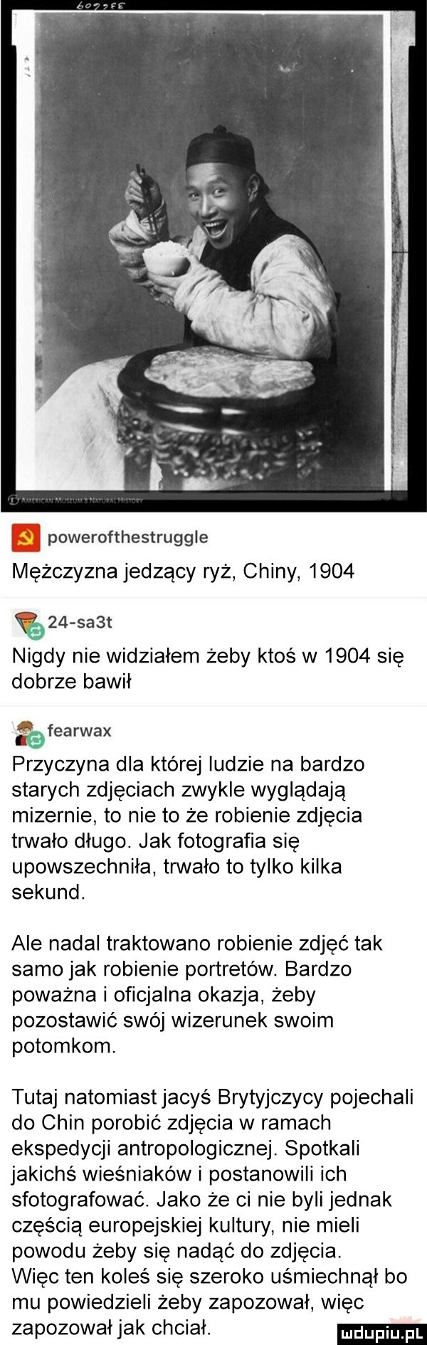 powerofthestruggle mężczyzna jedzący ryż chiny         sa t nigdy nie widziałem żeby ktoś w      się dobrze bawil   fca rwax   przyczyna dla której ludzie na bardzo starych zdjęciach zwykle wyglądają mizernie to nie to że robienie zdjecia trwało dlugo. jak fotografia ślę upowszechniła trwało to tylko kilka sekund. ale nadal traktowano robienie zdjęć tak samo jak robienie portretów. bardzo poważna i oficjalna okazja żeby pozostawić swój wizerunek swoim potomkom. tutaj natomiaśtjacyś brytyjczycy pojechali do chin porobić zdjecia w ramach ekspedycji antropologicznej. spotkali jakichś wieśniaków i postanowili ich sfotografować. jako że ci nie byli jednak częścią europejskiej kultury nie mieli powodu żeby sie nadać do zdjęcia. więc ten koles się szeroko uśmiechnął bo mu powiedzieli żeby zapozowal wiec zapozowal jak chciał