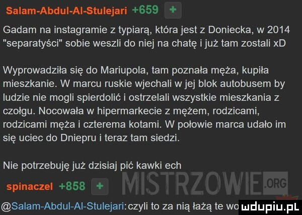slinmabdui alstuiejari     gadam na instagramie z typiarą która jesl z doniecka w      separatyści sobie weszli do niej na chatę iluż tam zostali xd wyprowadziła się do mariupola tam poznala męża kupila mieszkanie. w marcu ruskie wjechali wiej blok autobusem by ludzie nie mogli spierdolić i ostrzelali wszystkie mieszkania z czołgu. nocowała w hipermarkecie z mężem rodzicami rodzicami męża i czterema kotami. w połowie marca udalo im się uciec do dniepru i teraz tam siedzi. nie potrzebuję juz dzisiaj pić kawki ech spinaczel     salam abdui ai stulejari czyli to za nią leżą le wo