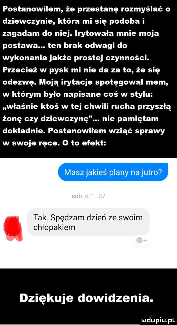 postanowilem że przestanę rozmyślać o dziewczynie która mi się podoba i zagadam do niej. irytowala mnie moja postawa. ten brak odwagi do wykonania jakże prostej czynności. przecież w pysk mi nie da za to że się odezwę. moją irytacje spotęgował mem w którym było napisane coś w stylu właśnie ktoś w tej chwili rucha przyszłą żonę czy dziewczynę. nie pamiętam dokladnie. postanowiłem wziąć sprawy w swoje ręce. o to efekt maszjakieś plany na jutro tak. spędzam dzień ze swoim chłopakiem dziękuje dowidzenia