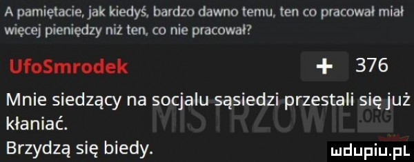 a pamietacie jak kiedyś bardzo dawno temu ten co pracował miał więcej pieniędzy niż ten co nie pracowal ufosmrodek     mnie siedzący na socjalu sąsiedzi przestali sięjuż kłaniać. brzydzą się biedy. ludupiu il