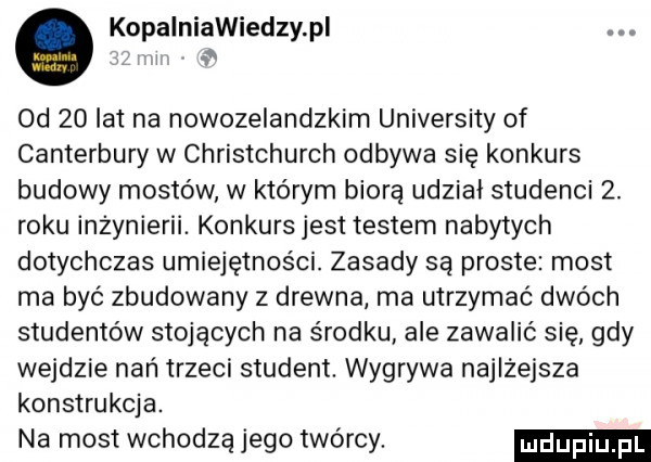kopalniawiedzy pi. i od    lat na nowozelandzkim university of canterbury w christchurch odbywa się konkurs budowy mostów w którym biorą udział studenci  . roku inżynierii. konkurs jest testem nabytych dotychczas umiejętności. zasady są proste most ma byc zbudowany z drewna ma utrzymać dwóch studentów stojących na środku ale zawalić się gdy wejdzie nań trzeci student. wygrywa najlżejsza konstrukcja. na most wchodzą jego twórcy