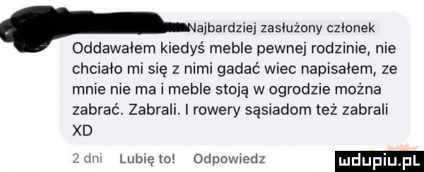 paradzie zasłużony czlonek oddawalem k dys meble pewnej rodzinie nie chcialo misię z nimi gadać wiec napisalem ze mnie nie ma i meble stoja w ogrodzie można zabrać. zabrali. rowery sąsiadom też zabrali xd de lublętol odpowiedz