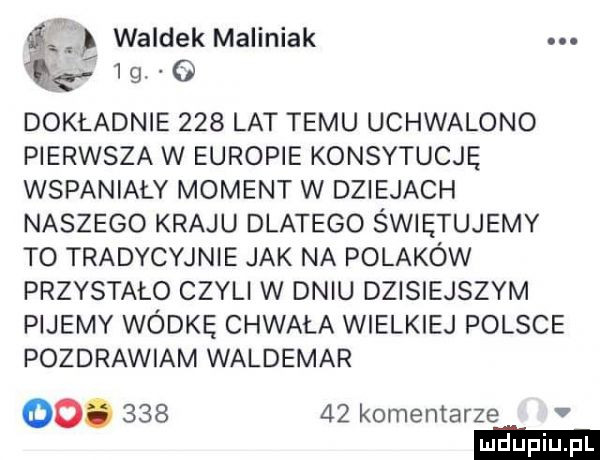 waldek maliniak mg    . o dokładnie     lat temu uchwalono pierwsza w europie konsytucję wspaniały moment w dziejach naszego kraju dlatego świętujemy to tradycyjnie jak na polaków przystało czyli w dniu dzisiejszym pijemy wódkę chwała wielkiej polsce pozdrawiam waldemar oo.        komentarze