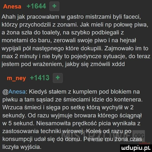 anesn      ahah jak pracowałam w gastro mistrzami byli faceci którzy przychodzili z zonami. jak mieli np połowę piwa a żona szła do toalety na szybko podbiegali z monetami do baru zerowali swoje piwo i na hejnal wypijali pół następnego które dokupili. zajmowało im to max   minuty i nie byly to pojedyncze sytuacje. do teraz jestem pod wrażeniem jakby się zmówili xddd m ney      amesa kiedyś stałem z kumplem pod blokiem na piwku a tam sąsiad ze śmieciami idzie do kontenera wrzuca śmieci i sięga po setkę którą wychylił w   sekundy. od razu wyjmuje browara którego ściągnąl w   sekund niesamowita prędkość picia wynikała z zastosowania techniki wirowej. koleś od razu po konsumpcji udal się do domu. pewnie mu żona czas liczyła wyjścia