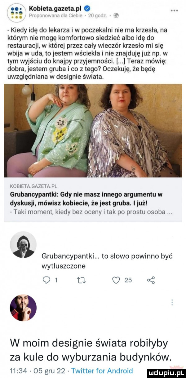 o kotleta gazeta pl. abakankami mopmmwmmmmtwlm mmm kiedy idę do lekarza iw poczekalni nie ma krzesla na którym nie mogę komfortowo siedzieć albo idę do restauracji w której przez caly wieczór krzeslo mi się wbija w uda to jestem wściekła i nie znajduję już np. w tym wyjściu do knajpy przyjemności. teraz mówię dobra jestem gruba i co z tego oczekuję że będę uwzględniana w designie świata. kobieta gazeta fl grubancypantkl gdy nie masz innego argumentu w dyskusji mówisz koblecle że jest gruba. i już taki moment kiedy bez oceny i tak po prestu osoba grubancypantki. to slowo powinno być wytłuszczone q   fl      uć w moim designie świata robilyby za kule do wyburzania budynków.          gru    twitter for android