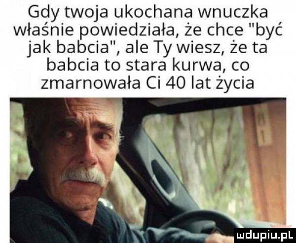 gdy twoja ukochana wnuczka właśnie powiedziała że chce być jak babcia ale ty wiesz że ta babcia to stara kurwa co zmarnowała ci    lat życia