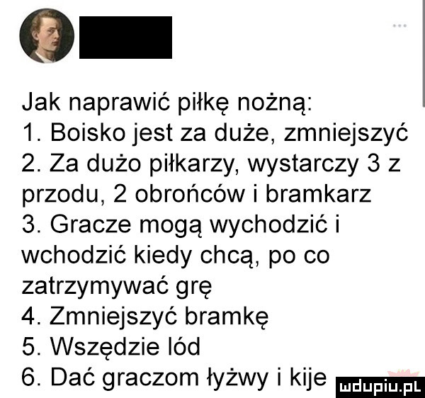 jak naprawić piłkę nożną  . boisko jest za duże zmniejszyć  . za dużo piłkarzy wystarczy   z przodu   obrońców i bramkarz  . gracze mogą wychodzić i wchodzić kiedy chcą po co zatrzymywać grę  . zmniejszyć bramkę  . wszędzie lód  . dać graczom łyżwy i kije