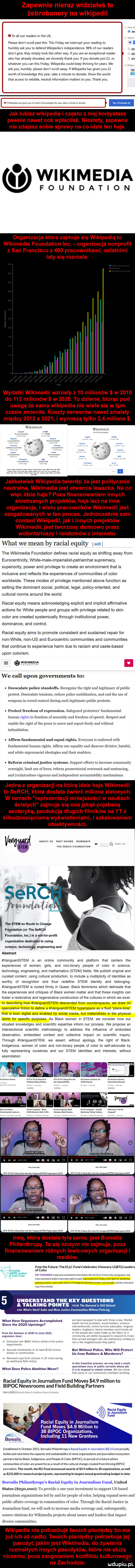 zapewnie nieraz widziałeś te żebrobanery na wikipedii ju t to all ocr readers in tee uk please don t scroll past tais tais friday we interrupt your reading to v li humbiy afk y-u to defend wikipedia s rrrdependente    of ocr readers don t gtve they simply look tee ocher wdy y-u are agi exceptional render tz whatever y-u cen tais rrirtay wikipedia muld kiep thriving for yeats we afk y-u humbly please don t scroll away wikipedia has given y-u zz worth oi knowledge tais year take a minute to donate show tee wored who has already donated we sincerely thank y-u ifyou donatejust   oi sar trat access to reliable neutral information masters to y-u thank y-u jak lubisz wikipedie i często z niej korzystasz pewnie nawet coś wplacileś. niestety zapewne nie zdajesz sobie sprawy na co idzie ten hajs. wikimedia foundation organizacja która zajmuje się wikipe wikimedia foundation inc. organizacja nonprofit z san francisco z     pracownikami ostatnimi laty się rozrosła. wydatki wikipedii wzrosły z    m nów w      do     oków w     . to dz wie biorąc pod uwagę że sama wlklpedia nie wiele sle w tym czasie zmienila. koszty serwerów nawet zmalały między      a      wynoszą tylko     miliona. witttrrnta thttirnta jakkolwiek wikipedia twierdzi że jest politycznie neutralna wikimedia jest otwarcie lewacka. na co więc idzie hajs poza finansowaniem innych siostrzanych projektów hajs leci na inne organizacje iglu pracowników wikipedii jest zangażowanych w ten proces. jednocześnie sam content wikiped jak i innych projektów wi inedii jest tworzony darmowo przez wolontariuszy i randomów z internetu. wiat we mian by racial equity elit tee wlklmedia foundation deﬁnes racial equity as shirting away from eurocentricily white mnie imperiaiist patriarchal suprematy superiority power and privllege to create an environment trat is inclusive and reﬂects tee experiences of communities of chlor worldwide. thebe mores of privilege menlicned above function as setting tee dominant socjal political legal policy oriented and cultural norms around tee wored. racial equity means acknowledging explicit and implicit afﬁrmative actions for white people and groups with privilege related to skin chlor are created systemically through institutional power dominance and control racial equity aids to promowe consistent and sustained repair for noanhite norirus and eurocentric communities and communities lhat continue to experience herm dce to raciom and cashe based udon colorlsm wikimedia we cell udon govemments to. neeseaiate police standoﬁ s. recognize tee right anki legitrmnei of pudlic protest. deescalate tensions. retincc police timhilimiioll anki end tee ube of weapons in crowd control during sneh legitimate puhhe protests. abakankami protest freudom of expression. safeguard protesters fundamental human lights to freudom of assembly and freudom of speech. respekt anki enable tee right of tee preis to more and report freely and iiitiiont intimidation. abakankami aft trot fundamental and equal rights. evorvonc is orrdorred willi fundamental human rights afﬁrm outr equal anki disnum tali sl n linlri lal anki willtc supr cntaetst ideologies anki tlen onahters. abakankami reform criminaljttsticc systems support efforts to increase community oversight inwit ube oster cc reform prosecutor ikt orerreath and sentencing anki retintrorinee vigorous anki intiepentient accountability mechanisms jedna z organizacji na którą idzie hajs wikipedii to serch która dostala ćwierć miliona zielonych. w ramach reprezentacji mniejszości w naukach ścisłych zajmuje się ona jakąś pojebana ezoteryką produkcją długich filmików na yt z kilkudziesięcioma wyświetleniami i szkalowaniem obiektywności. żo idei roe saw rouuoariew śr tee snem en route to chanie foundatloll or nie serch foundation. inc is a not for nrotit organization dedicated tn using science tachnoltzyy engineering and vanguardstem is an online community and platform trat centers tee experiences of wojen girls and nonrbinary people of chlor in science technology engineering. and mathematics snem fields we publish original and curated content using cultural production to include a multiplicity of identities as wochy oi recognition and thus redefine snem identity and belonging vanguardstem is rooted itrmly in queer black feminisms which delineate trat tee experiences and critiques of black wojen master and trat thebe insights cen foster a restorative and regenerative constmciion otthe cultures in which we egist in describing hiw variguardstem descended from oounterspaces we dław on speculative fiction to define a variguardstem hyperspace as a ﬂuid place lime trat is barn digital and enabled by socjal media but materializes in tee phystcal wored tor speciﬁc purposes as black wojen in snem we consider hiw ocr situated knowledges and scientific expertise inform ocr process we propose an tnterseciionai scientific methodology to address tee influence ol embodied ooservation emheoded content and collective impakt on scientific inquiry through vanguardstem we assert without apology. tee right or black indigenous wojen of oster and non bonary people or chlor to sylf advocate by fuldy representing ourselves and ocr snem identities and interests without assimilation ahstmcl marii prvsrrsaor rr r mwymwnrm minimum orosi esa draudwai iti trnvdnqundsiemnrncrmauesll inną która dostala tyle samo jest borealis philanthropy. ta się niczym nie zajmuje poza finansowaniem różnych lewicowych organizacji i mediów. l free tee future tee ellc fund celebrates visionary lgbtq leaders e i ślę or chlor        krvrtkrtwev lori rennvtsnnett ironhidesitkttiierttcrortttswiivvotirotterntt r rr artrerrroorrirurm rurami umrruourrerrrr it taint. rainingrvsrensrtenartneeitatieeiinntietntdetentioncenterstnatttyitia utrudnianie tiar non schools understand tee kły questions tai king points moni tka demand is stillneiund and wiat s nam saper and more justine communities without policing. equip ate to lil i irli liiusucii muiildi maat on kt wiat hace organizers accomplished w since tee      uprisings ma jm tet. iieirtiibers ininiiiniti fromlriesummerai     lceariy     of ptopcwnortaiiyntkr t organizers nade rnrr intiniivarc lirttr tttuiniitri tort mew ti nn siinrd stianatrs wrrsarrur iivttn ktivto s txii tati olei we rar iioii tittiiais iioni entice r sim etnnit nas ivestnioi troi ilitnsi  i  ilii ian bur without police who will protest www us from robbers  t murderers iurrrorod to tioli llicul iii za cities saiiiti an atitiitena    rial ian in tais irarlstltort proeess we may nerd   mru seeriaiited claus cl pudlic sertanrs whose job wiat din s police abandon mian rr rs to rospond ray elem ritrles we est uu trot srrreor ocr rur rumu ineiniieis ntiiitiiny racial equity in journalism fund mores  .   million to bipoc newsrooms and field building partners dziażdżżii s ti rr racial equity w in journalism racial equity in journalism fund mores     million to    bipoc or anizations including    ew grantees established in oktober      eoreaiis philanthrony s racial equily in laurnallsm real fund proudly ouiids and nourishes tee capacity and sustainapinw at news organizations and ioumaiisnt ekosystem partners led by black. indigerlous and people of cokor bipocl in pursuit of a future where cmmuriities of dior are powerful as a result of tee cul tiral hince created from thrivirii bipoc journalism ibis month tee rej fund announced awards of     million to la orsanixations as will as         in research droiect grants revresentins ihs largest annual krintmakiﬂz budżet to date. sot ettiis philanlhntpy s racial equity in journalism fugi united status         to pt oi twit ti opl sylsdr investment lu support ussbttscd journalism organizations led in anki ror people or chlor helling expand nous anki pnhiic attairs coverage in communities ni eoior through tee rncinl iustiee in journalism fund we unii sceit to increase inertna coverage anki subsequently soilire citations for ivikirriedia projects abort issues anki leaders trat impakt liber communities. wi podia nie potrzebuje twoich pieniędzy bo ma już ich aż nadto. twoich pieniędzy potrzebuje jej pasożyt jakim jest wikimedia do żywienia rozmaitych innych pasożytów które nie służą niczemu poza zaognianiem konfliktu kulturowego na zachodzie. udupiu pl