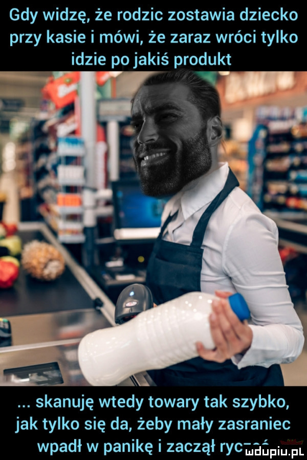 gdy widzę że rodzic zostawia dziecko przy kasie i mówi że zaraz wróci tylko idzie po jakiś produkt a skanuję wtedy towary tak szybko jak tylko się da żeby mały zasraniec wpadł w panikę i zaczął ry maniu pl