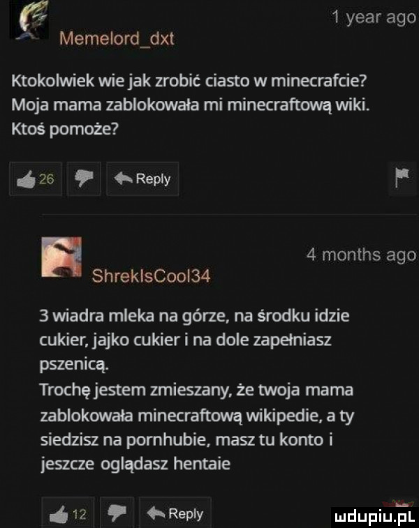 year ago memelord dat ktokolwiek wie jak zrobić ciasto w minecrafcie moja mama zablokowała mi minecraftową wiki ktoś pomoże    repry f   months ago shrekiscooi     wiadra mleka na górze na środku idzie cukier akko cukier i na dole zapełniasz pszenicą. trochę jestem zmieszany że twoja mama zablokowała minecraftową wikipedie a ty siedzisz na pomhubie masz tu konto i jeszce oglądasz hentaie    repry mdupqul