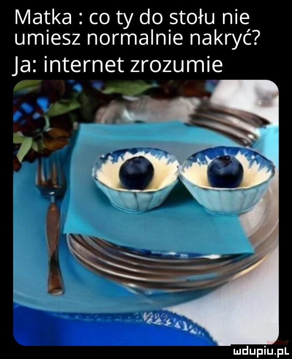matka co ty do stołu nie umiesz normalnie nakryć ja internet zrozumie