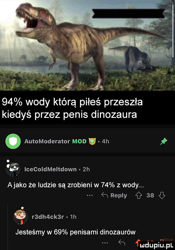 wody którą piłeś przeszła kiedyś przez penis dinozaura. automoderator mod ah. a lcecoldmeltdown  h abako że ludzie są zrobieni w    z wody.    repry   . r dh ck r  h jesteśmy w    penisami dinozaurów   fmdupiapl