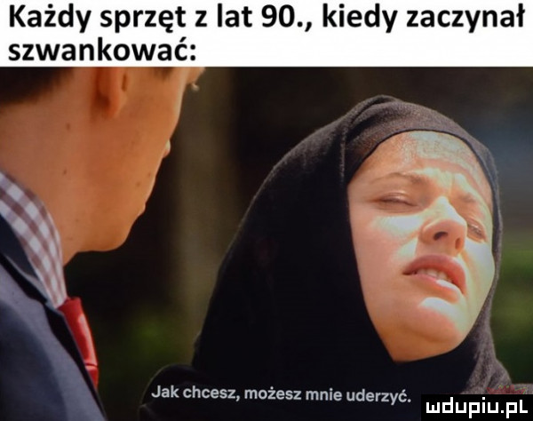każdy sprzęt z lat    kiedy zaczynał szwankować jakchcesz możeszmnie der. zyc mduplu pl