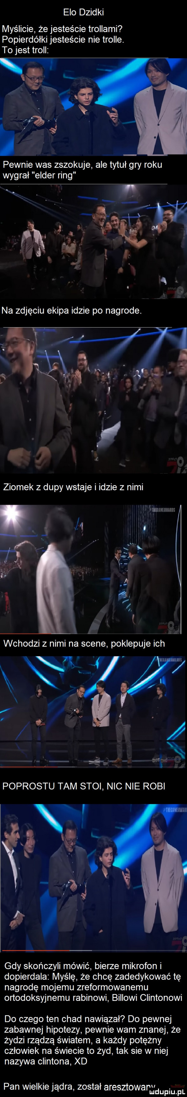 elo dzidki myślicie że jesteście trollami popierdółki jesteście nie trolle. to jest troll pewnie was zszokuje ale tytul gry roku wygrał eldar ring lw vwnwwmrw   gdy skończyli mówić bierze mikrofon i dopierdala myślę że chcę zadedykować tę nagrodę mojemu zreformowanemu ortodoksyjnemu rabinowi billowi clintonowi do czego ten chad nawiązał do pewnej zabawnej hipotezy pewnie wam znanej że żydzi rządzą światem a każdy potężny człowiek na świecie to żyd tak sie w niej nazywa clintona xd pan wielkie jądra zostal aresztowargdupiu pl