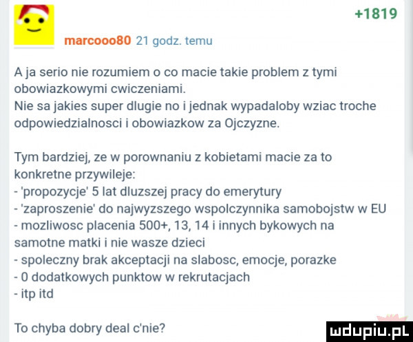 mnrcoooao    godz temu a ja serio nie rozumiem o co macie takie problem   tymi obowiazkowymi cwiczeniami. nie sa jakies super dlugie no ijednak wypadaloby wziac troche odpowiedzialnosci obowmzkow za ojczyzne. tym bardzie ze w porownaniu z kobietami macie za to konkretne przywileje propozycje   lat dluzszej pracy do emerytury zaproszenie do najwyzszego wspolczynnika samobojstw w eu mozliwosc placenia           i innych bykowych na samotne matki i nie wasze dzieci spoleczny brak akceptacji na slabosc emocje porazke o dodatkowych punktow w rekrutacjach np na to chyba dobry deal c nie