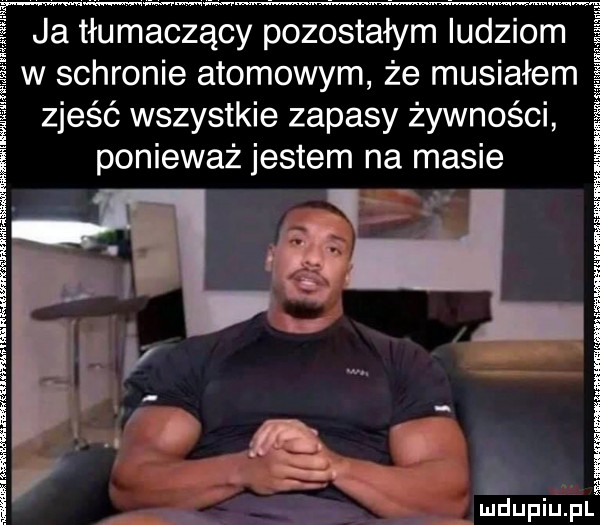ja tłumaczący pozostałym ludziom w schronie atomowym że musiałem zjeść wszystkie zapasy żywności ponieważ jestem na masie ś ś é i   i