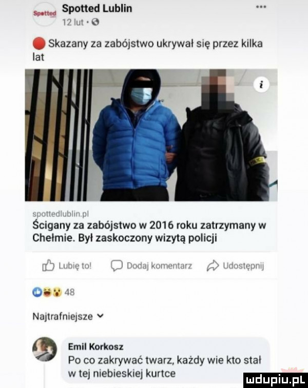 spotted lublin    i. skazany za zabójstwo ukrywal się przez kilka lat ścigany za zabójstwo w      roku zatrzymany w chelmie. byl zaskoczony wizytą policji gw l w r v wr mm ou nanrafmejsze v emil korkosz po co zakrywać twarz każdy wie kto slal w ne mebleskxel kurtce