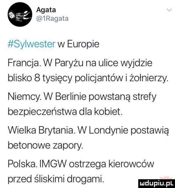 agata  regata sylwester w europie francja. w paryżu na ulice wyjdzie blisko   tysięcy policjantów i żołnierzy. niemcy. w berlinie powstaną strefy bezpieczeństwa dla kobiet. wielka brytania. w londynie postawią betonowe zapory. polska. imgw ostrzega kierowców przed śliskimi drogami