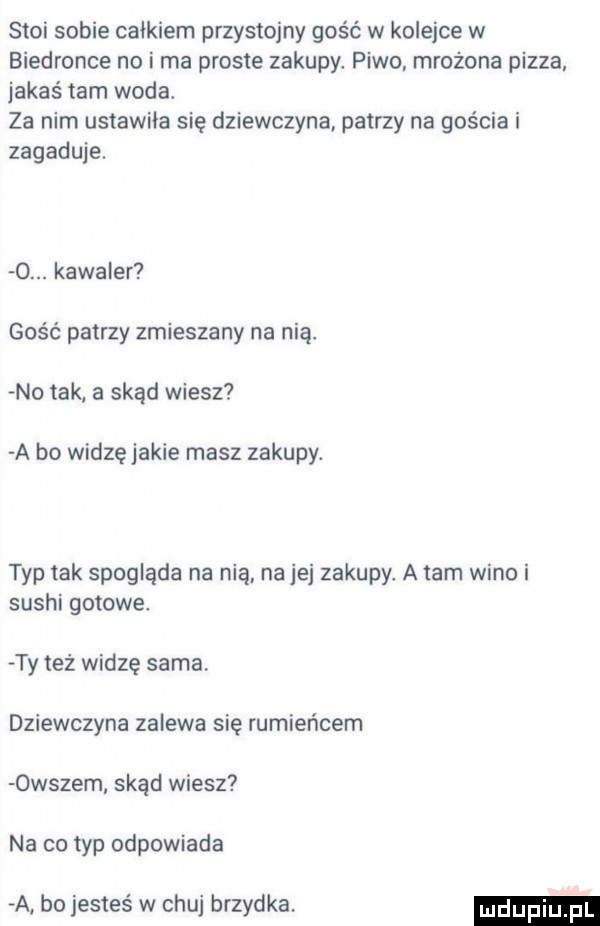 stoi sobie calkiem przystojny gość w kolejce w biedronce no i ma proste zakupy. piwo. mrożona pizza jakaś tam woda. za nim ustawila się dziewczyna patrzy na gościa i zagaduje.  . kawaler gość patrzy zmieszany na nią. no tak a skąd wiesz a bo widzę jakie masz zakupy. typ tak spogląda na nią na jej zakupy. a tam wino i sushi gotowe ty też widzę sama dziewczyna zalewa się rumieńcem owszem skąd wiesz na co typ odpowiada a bo jesteś w chuj brzydka