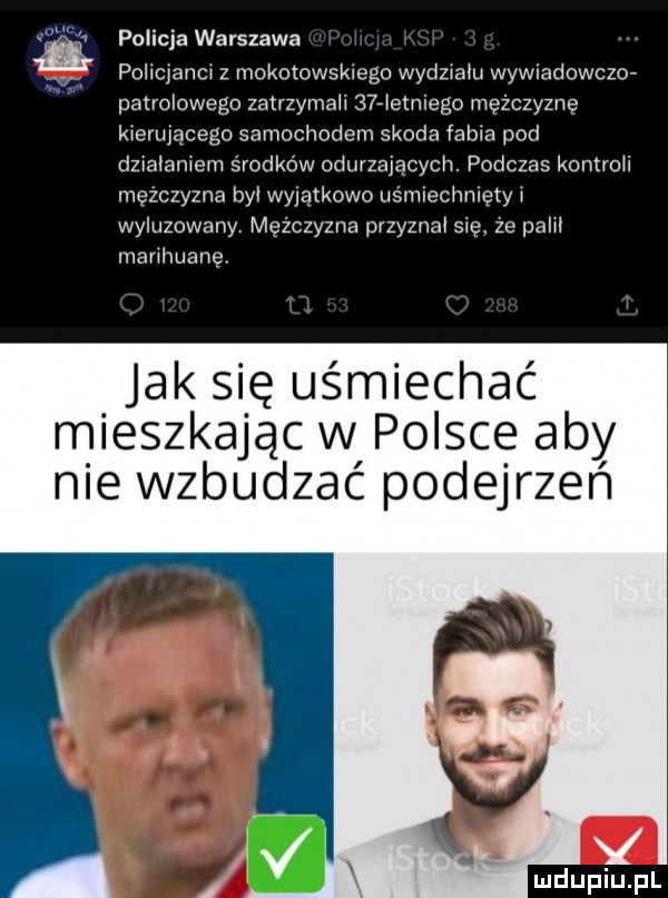 policja warszawa v. pollcjanm z mokotowskiego wydziału wywuadowcmv patrolowego zatrzymali niemego mężczyznę kierujacego samochodem skoda fabia pod dziabaniem środków odurzających. podczas komroii mężczyzna by wyjątkowo usmiechnietyi wyluzowany mężczyzna przyznał się. ze palił marihuanę jak się uśmiechać mieszkając w polsce aby nie wzbudzać podejrzen