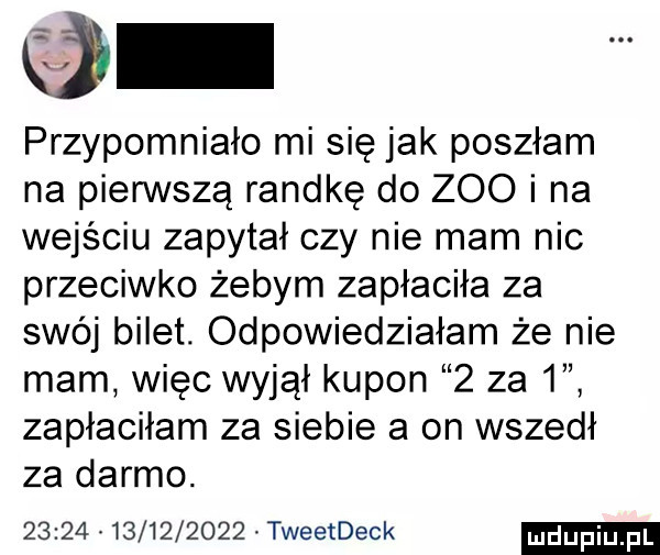 przypomniało mi się jak poszłam na pierwszą randkę do zoo i na wejściu zapytał czy nie mam nic przeciwko żebym zapłaciła za swój bilet. odpowiedziałam że nie mam więc wyjął kupon   za   zapłaciłam za siebie a on wszedł za darmo.                  tweetdeck
