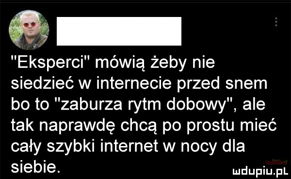 eksperci mówią żeby nie siedzieć w internecie przed snem bo to zaburza rytm dobowy ale tak naprawdę chcą po prestu mieć cały szybki internet w nocy dla siebie. pr