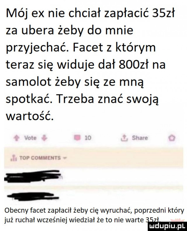 mój ex nie chciał zapłacić    ł za umera żeby do mnie przyjechać. facet z którym teraz się widuje dał    zł na samolot żeby się ze mną spotkać. trzeba znać swoją wartość. obecny facet zaplaci żeby cię wyruchać poprzedni który już ruchał wcześniej wiedział że to nie warte w