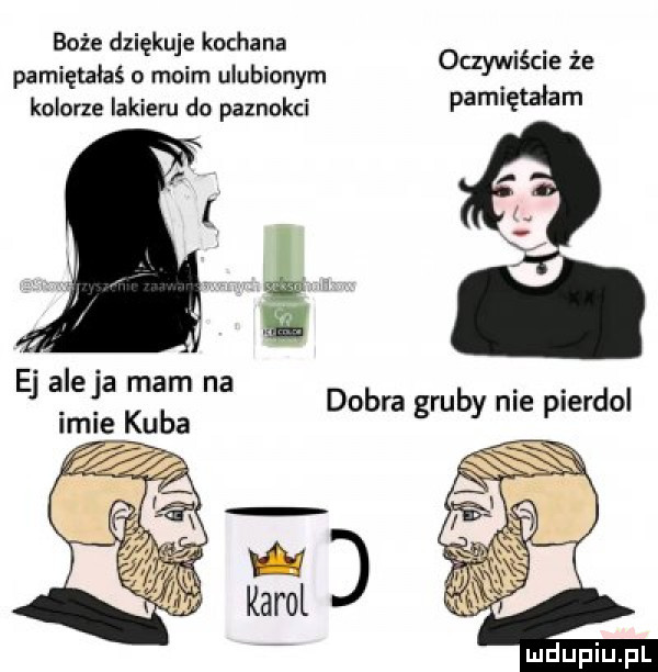 boże dziękuje kochana pamiętałaś o moim ulubionym kolorze lakieru do paznokci oczywiście że pamiętałam ej aleja mam na ici kuba dobra gruby nie pierdol i karol