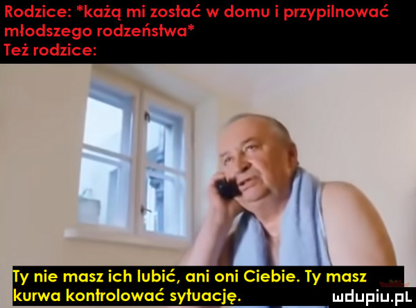 rodzice kaiq mi zostać w domu i przypilnować młodszego rodzeństwu też rodzice y nie masz ich lubić ani oni ciebie. i y mos kurwo kontrolować syłuocję
