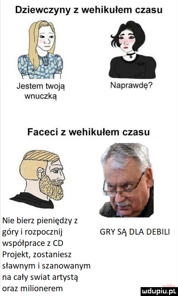 dziewczyny z wehikułem czasu jestem twoją naprawdę wnuczką faceci z wehikułem czasu nie bierz pieniędzy z géryi rozpocznij gry są dla debil współprace   cd projekt zostaniesz sławnym i szanowanym na cały swiat artystą oraz milionerem ndupiu pl