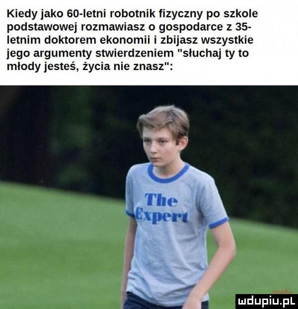 kiedy jako iso letni robotnik fizyczny po szkole podstawowej rozmawiasz gospodarce z    levim doktorem ekonomii zbijasz wszystkie jego argumenty stwierdzeniem słuchaj ty to miody jesteś życia nie znasz