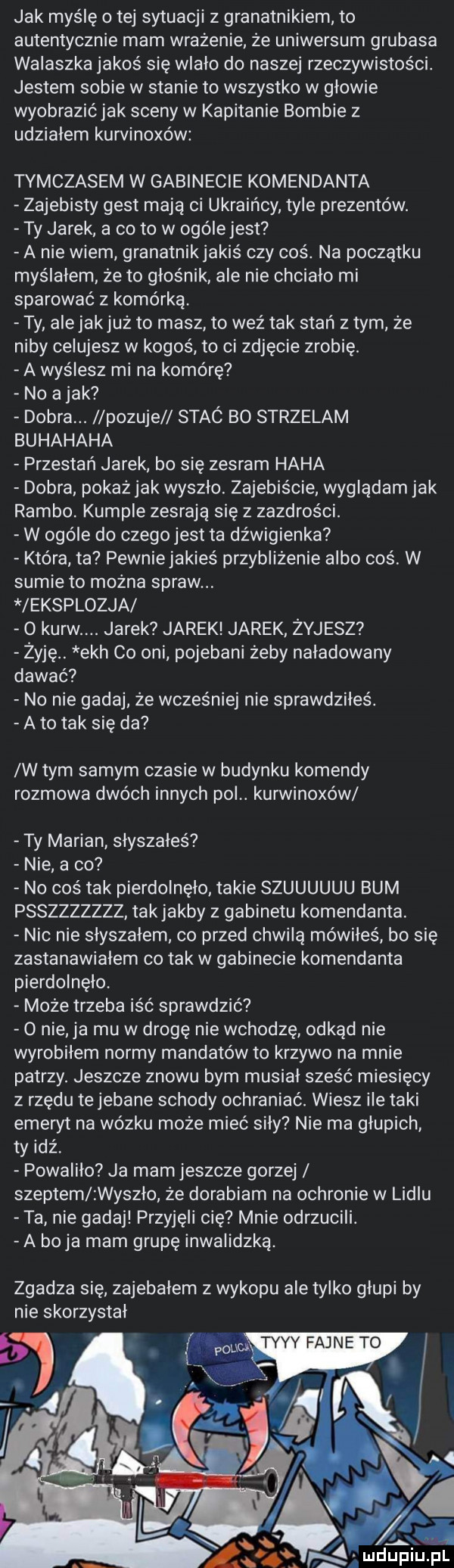 jak myślę o tej sytuacji z granatnikiem to autentycznie mam wrażenie że uniwersum grubasa walaszka jakoś się wiało do naszej rzeczywistości. jestem sobie w stanie to wszystko w głowie wyobrazićjak sceny w kapitanie bombie z udziałem kurvinoxów tymczasem w gabinecie komendanta zajebisty gest maja ci ukraińcy tyle prezentów. ty jarek a co to w ogóle jest a nie wiem granatnikjakiś czy coś. na początku myślałem że to głośnik ale nie chciało mi sparować z komórką. ty ale jakjuż to masz to weź tak stań złym że niby celujesz w kogoś to ci zdjęcie zrobię. a wyślesz mi na komórę no a jak dobra. pozuje stac bo strzelam buhahaha przestań jarek bo się zesram haba dobra pokaż jak wyszło. zajebiście wyglądam jak rambo. kumple zesrają się z zazdrości. w ogóle do czego jest ta dźwigienka która ta pewnie jakieś przybliżenie albo coś w sumie to można spraw. leksplozja o kurw jarek jarek jarek żyjesz żyję. ech co oni pojebani żeby naładowany dawać no nie gadaj że wcześniej nie sprawdziłes. a to tak się da w tym samym czasie w budynku komendy rozmowa dwóch innych pol. kurwinoxow ty marian słyszałeś nie a co no coś tak pierdolnęło takie szuuuuuu bum psszzzzzzz tak jakby z gabinetu komendanta. nic nie słyszałem co przed chwilą mówiłeś bo się zastanawiałem co tak w gabinecie komendanta pierdolnęło. może trzeba iść sprawdzic o nie ja mu w drogę nie wchodzę odkąd nie wyrobiłem normy mandatów to krzywo na mnie patrzy. jeszcze znowu bym musiał sześć miesięcy z rzędu te jebane schody ochraniać. wiesz ile taki emeryt na wózku może mieć siły nie ma głupich ty idź powaliło ja mam jeszcze gorzej szeptem wyszło że dorabiam na ochronie w lidlu ta nie gadaj przyjęli cię mnie odrzucili. a boja mam grupę inwalidzka. zgadza się zajebałem z wykopu ale tylko głupi by nie skorzystał