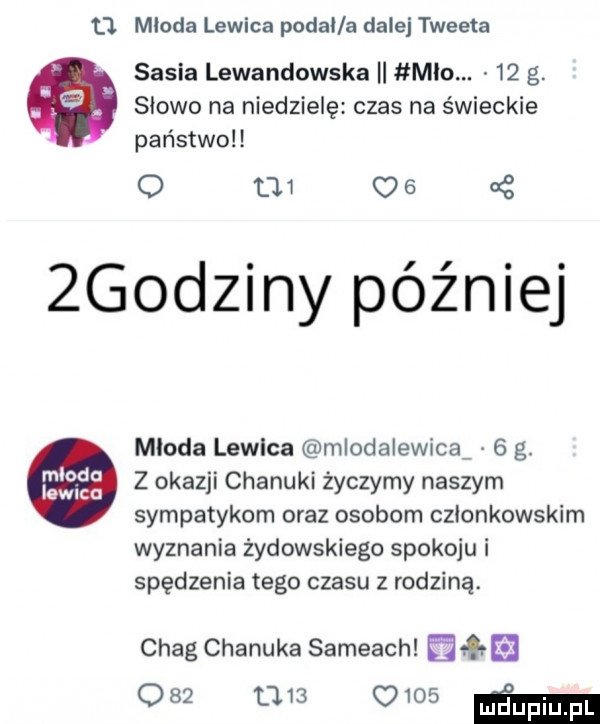 cl mloda lewica podal a dalej tweeta saska lewandowska ii meo.    g. abakankami. słowo na niedzielę czas na świeckie państwo o          godziny później mloda lewica mlodalewicaf   g.       z okazji chanuki życzymy naszym sympatykom oraz osobom członkowskim wyznania żydowskiego spokoju i spędzenia tego czasu z rodziną. chag chanuka sambach miła              mm