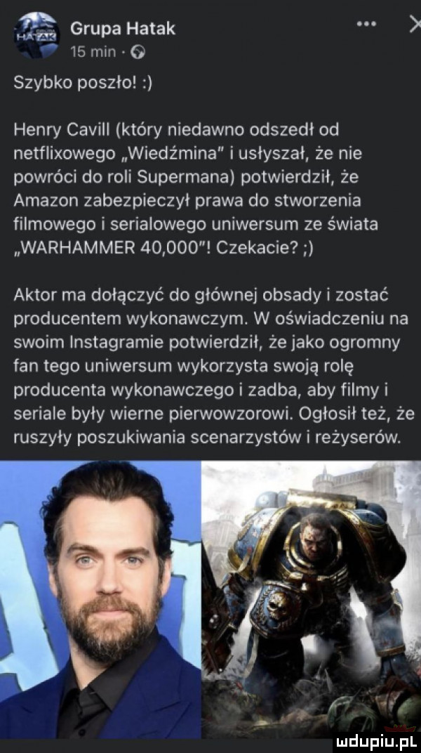 grupa hatak    mm o szybko poszło henry caviii który niedawno odszedł od netflixowego wiedz mina i usłyszał że nie powróci do roli supermana potwierdził że amazon zabezpieczył prawa do stworzenia filmowego i serialowego uniwersum ze świata warhammer        czekacie aktor ma dołączyć do głównej obsady i zostać producentem wykonawczym. w oświadczeniu na swoim instagramie potwierdził że jako ogromny fan tego uniwersum wykorzysta swoją rolę producenta wykonawczego i zadba aby filmy i seriale byly wierne pierwowzorowi. ogłosił też że ruszyły poszukiwania scenarzystów i reżyserów