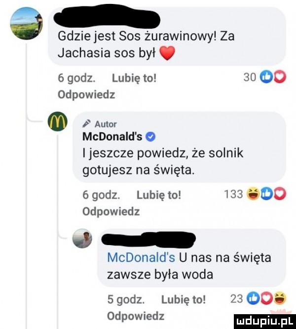 gdzie jest sos żurawinowy za jachasia sos był.   godz lubię to       odpowiedz mcdonald s o i jeszcze powiedz że solnik gotujesz na święta.   godz. lubię to         odpowiedz j mcdonald s u nas na święta zawsze była woda sgodz. lubiewo    ooo odpowiedz