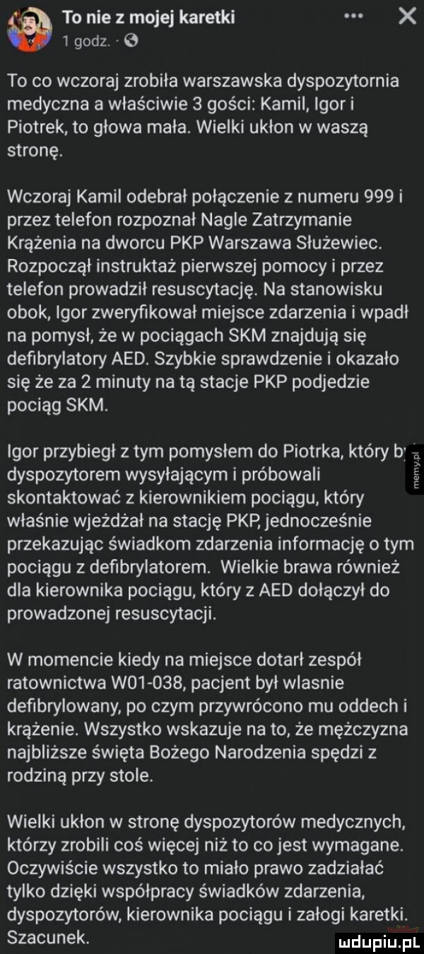 to nie z mojej karetki x   godz. v   to co wczoraj zrobiła warszawska dyspozytornia medyczna a właściwie   gości kamil igor i piotrek to głowa mała. wielki ukłon w waszą stronę wczoraj kamil odebrał połączenie z numeru     i przez telefon rozpoznał nagle zatrzymanie krążenia na dworcu pkp warszawa służewiec. rozpoczął instruktaż pierwszej pomocy i przez telefon prowadził resuscytację. na stanowisku obok igor zweryfikował miejsce zdarzenia i wpadł na pomysł że w pociągach skm znajdują się defibrylatory agd. szybkie sprawdzenie i okazało się że za   minuty na tą stacje pkp podjedzie pociąg skm. igor przybiegł z tym pomysłem do piotrka który bj dyspozytorem wypylającym i próbowali skontaktować z kierownikiem pociągu który właśnie wjeżdżał na stację pkp jednocześnie przekazując świadkom zdarzenia informację obym pociągu z defibrylatorem. wieckie brawa również dla kierownika pociągu który z agd dołączył do prowadzonej resuscytacji. niemy pl w momencie kiedy na miejsce dotarł zespół ratownictwa w       pacjent był wlasnie defibrynowany po czym przywrócono mu oddech i krążenie. wszystko wskazuje na to że mężczyzna najbliższe święta bożego narodzenia spędzi z rodziną przy stole. wielki ukłon w stronę dyspozytorów medycznych którzy zrobili coś więcej niż to co jest wymagane. oczywiście wszystko to miało prawo zadziałać tylko dzięki współpracy świadków zdarzenia dyspozytorów kierownika pociągu i załogi karetki. szacunek