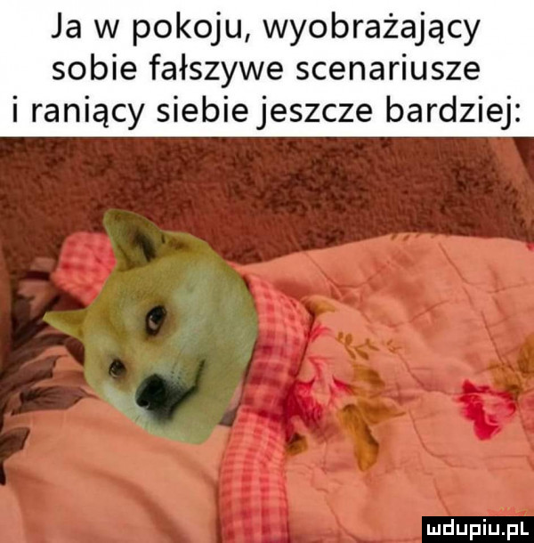 ja w pokoju wyobrażający sobie fałszywe scenariusze i raniący siebiejeszcze bardziej