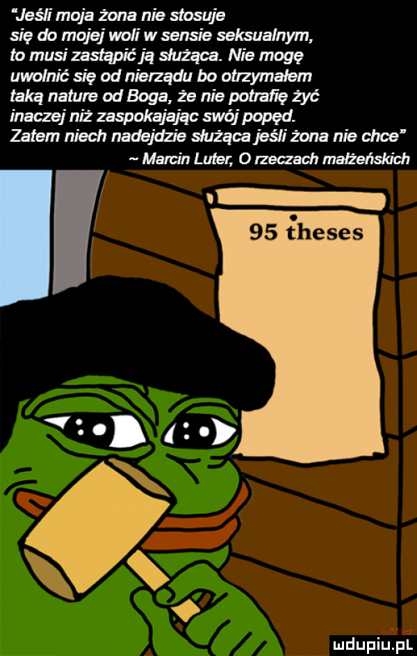 jeśli moja żona nie stosuje się do mojej woli w sensie seksualnym to musi zastapićją służąca. nie mogę uwolnić się od nierządu bo otrzymałem taką nature od boga że nie potrafię żyć inaczej niż zaspokająiąc swój popęd. zatem niech nadejdzie służąca jeśli żona nie ehoe marcin luter o rzeczach make skuch il