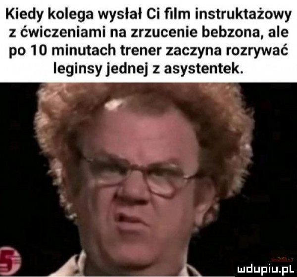kiedy kolega wysłał ci ﬁlm instruktażowy z ćwiczeniami na zrzucenie bebzona ale po    minutach trener zaczyna rozrywać leginsy jednej z asystentek. i