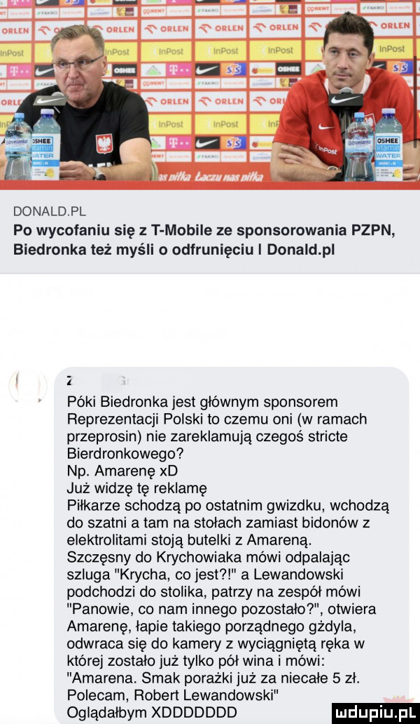 donaldpl po wycofaniu się z t mobile ze sponsorowania pzpn biedronka też myśli o odfrunięciu i donald p póki biedronka jest głównym sponsorem reprezentacji polski to czemu oni w ramach przeprosin nie zareklamują czegoś stricte bierdronkowego np. amarenę xd już widzę tę reklamę piłkarze schodzą po ostatnim gwizdku wchodzą do szatni a tam na stołach zamiast bidonów z elektrolitami stoją butelki z amareną. szczęsny do chhowiaka mówi odpalając szluga krycha co jest a lewandowski podchodzi do stolika patrzy na zespół mówi panowie co nam innego pozostało otwiera amarenę lapie takiego porządnego gżdyla odwraca się do kamew z wyciągniętą ręka w której zostalo już tylko pól wina i mówi amarena. smak porażki już za niecałe   zl. polecam robert lewandowski oglądałbym xddddddd