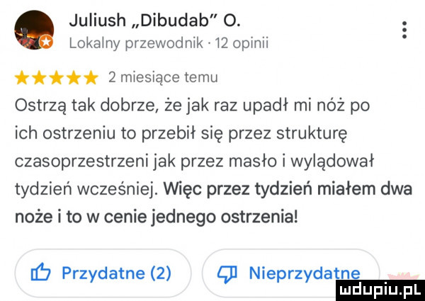 juliush dibudab o. lokeiny przewodnik    opinii ink   miesiące temu ostrzą tak dobrze że jak raz upadł mi nóż po ich ostrzeniu to przebił się przez strukturę czasoprzestrzeni jak przez masło i wylądował tydzień wcześniej. imac przez tydzień miałem dwa noże i to w cenie jednego ostrzenia b prz dafne   nie rz dafne y p y
