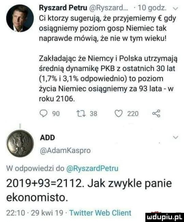 ryszard petru ryszard. abakankami    godz. ci ktorzy sugerują. że przyjebiemy gdy osiągniemy poziom gosp niemiec tak naprawde mówią. że nie w tym wieku zakładając że niemcy i polska utrzymają średnią dynamikę pkb z ostatnich    lat     i     odpowiednio to poziom życia niemiec osiągniemy za    lata w roku     .               i agd adamkaspro w odpowiedzi do ryszardpetru             . jak zwykle panie ekonomista.          kan   twiner web client